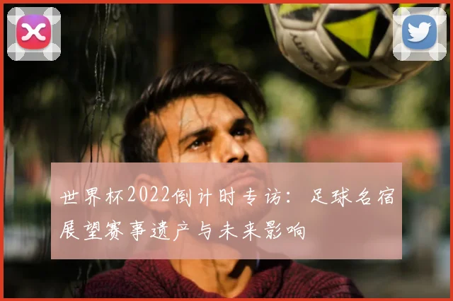 世界杯2022倒计时专访:足球名宿展望赛事遗产与未来影响