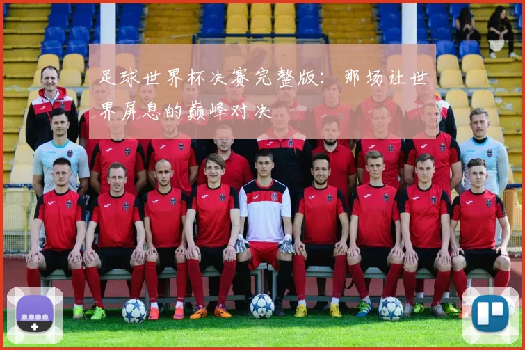 足球世界杯决赛完整版：那场让世界屏息的巅峰对决