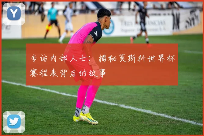 专访内部人士:揭秘莫斯科世界杯赛程表背后的故事
