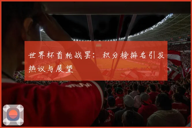 世界杯首轮战罢:积分榜排名引发热议与展望
