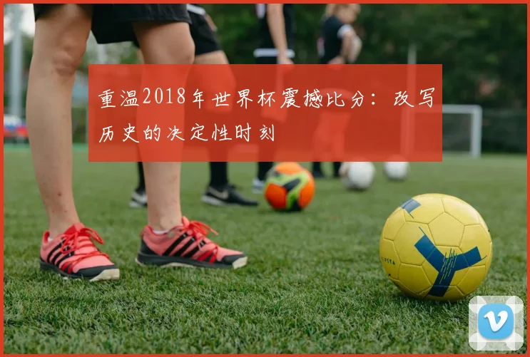 重温2018年世界杯震撼比分:改写历史的决定性时刻