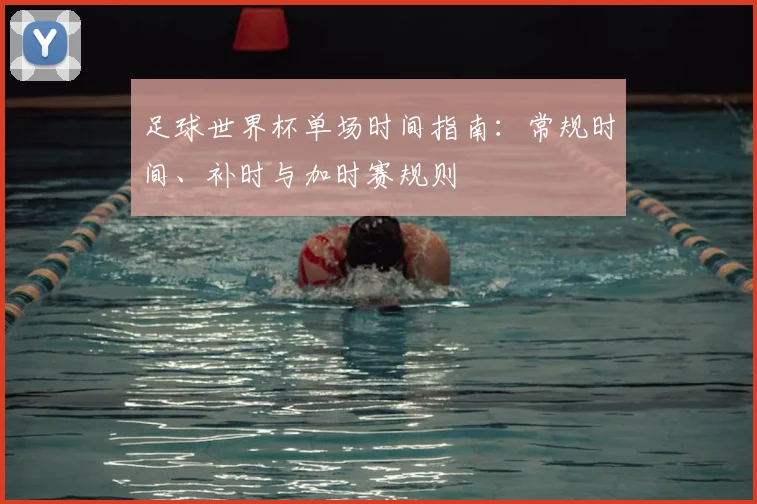 足球世界杯单场时间指南：常规时间、补时与加时赛规则