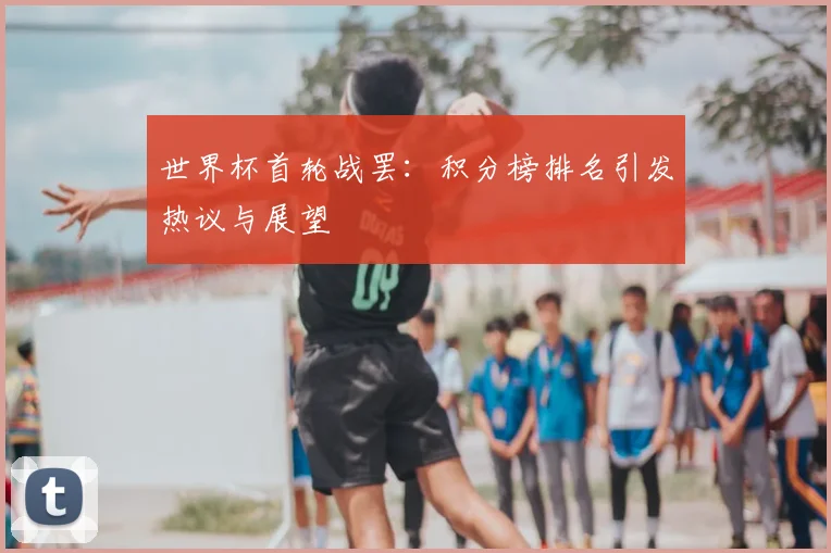 世界杯首轮战罢:积分榜排名引发热议与展望