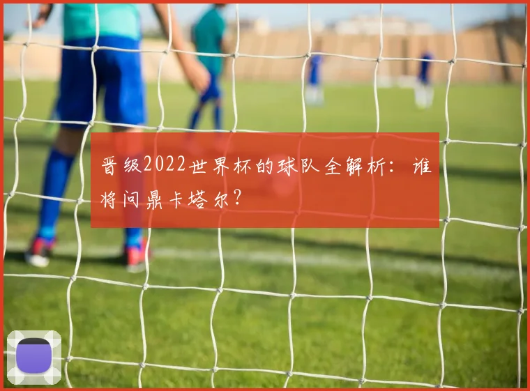 晋级2022世界杯的球队全解析：谁将问鼎卡塔尔？