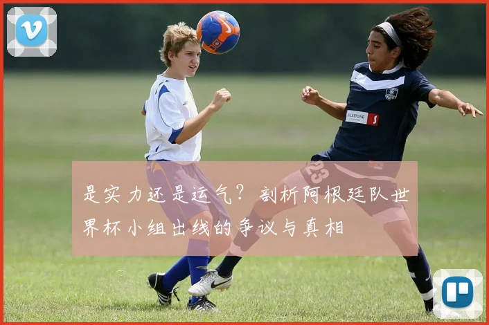 是实力还是运气？剖析阿根廷队世界杯小组出线的争议与真相