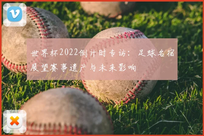 世界杯2022倒计时专访:足球名宿展望赛事遗产与未来影响