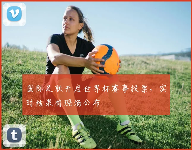 国际足联开启世界杯赛事投票，实时结果将现场公布