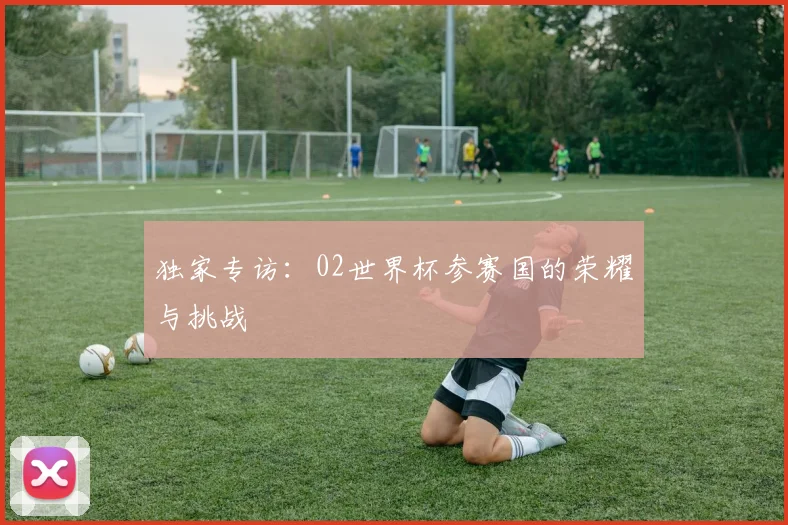 独家专访:02世界杯参赛国的荣耀与挑战