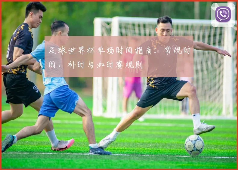 足球世界杯单场时间指南：常规时间、补时与加时赛规则