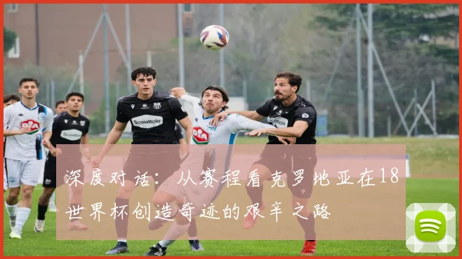 深度对话:从赛程看克罗地亚在18世界杯创造奇迹的艰辛之路