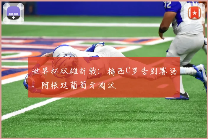 世界杯双雄折戟：梅西C罗告别赛场，阿根廷葡萄牙淘汰