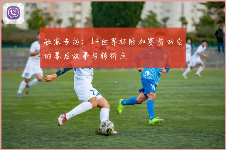 独家专访：14世界杯附加赛首回合的幕后故事与转折点