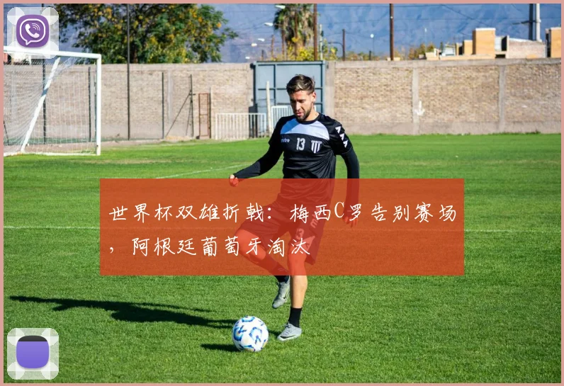 世界杯双雄折戟:梅西C罗告别赛场,阿根廷葡萄牙淘汰